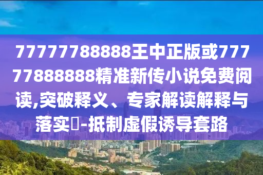 77777788888王中正版或77777888888精準新傳小說免費閱讀,突破釋義、專家解讀解釋與落實?-抵制虛假誘導套路
